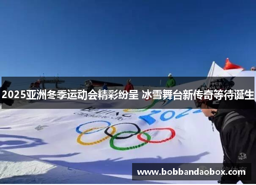 2025亚洲冬季运动会精彩纷呈 冰雪舞台新传奇等待诞生