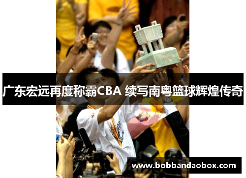 广东宏远再度称霸CBA 续写南粤篮球辉煌传奇
