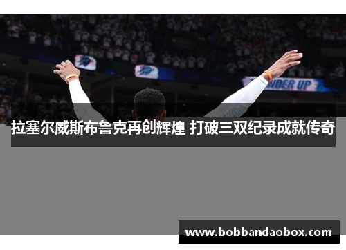 拉塞尔威斯布鲁克再创辉煌 打破三双纪录成就传奇