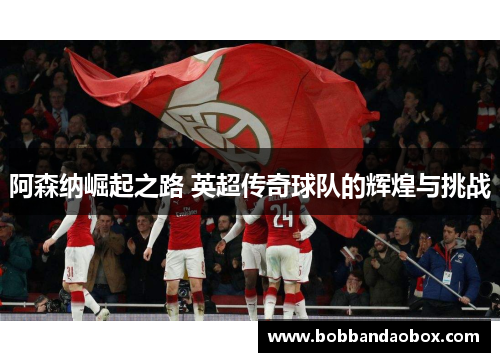 阿森纳崛起之路 英超传奇球队的辉煌与挑战