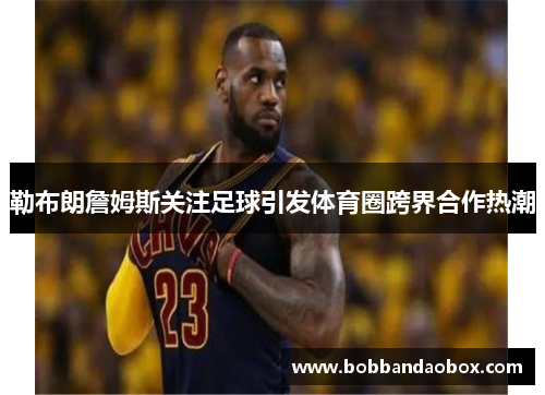 勒布朗詹姆斯关注足球引发体育圈跨界合作热潮